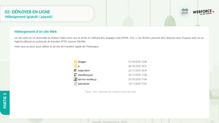 311
Copyright - Tout droit réservé - OFPPT
PARTIE
5
02- DÉPLOYER EN LIGNE
Hébergement (gratuit / payant)
Un site web est un ensemble de fichiers reliés entre eux et écrits en utilisant des langages web (HTML, CSS…). Ces fichiers peuvent être déposés dans l’espace web via un
logiciel utilisant un protocole de transfert (FTP), comme FileZilla.
Mais vous on peut aussi utiliser le service de transfert rapide de l’hébergeur.
Hébergement d’un site Web
Figure 104 : Exemple de contenu d’un site web
 