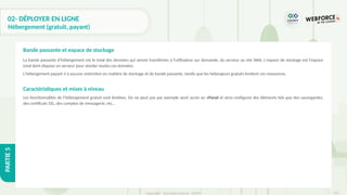 313
Copyright - Tout droit réservé - OFPPT
PARTIE
5
02- DÉPLOYER EN LIGNE
Hébergement (gratuit, payant)
La bande passante d'hébergement est le total des données qui seront transférées à l'utilisateur sur demande, du serveur au site Web. L'espace de stockage est l'espace
total dont dispose un serveur pour stocker toutes ces données.
L'hébergement payant n'a aucune restriction en matière de stockage et de bande passante, tandis que les hébergeurs gratuits limitent ces ressources.
Caractéristiques et mises à niveau
Les fonctionnalités de l’hébergement gratuit sont limitées. On ne peut pas par exemple avoir accès au cPanel et ainsi configurer des éléments tels que des sauvegardes,
des certificats SSL, des comptes de messagerie, etc…
Bande passante et espace de stockage
 