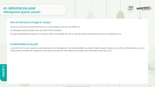 314
Copyright - Tout droit réservé - OFPPT
PARTIE
5
02- DÉPLOYER EN LIGNE
Hébergement (gratuit, payant)
Les services gratuits et payants fournissent un nom de domaine mais avec une différence:
Les hébergeurs gratuits ajoutent leur nom dans l'URL du domaine
Les plans d'hébergements payants, en revanche, offrent la possibilité de créer un nom de domaine personnalisé qui aura une validité d'un an.
Confidentialité et sécurité
La sécurité est l'un des aspects les plus importants d'un hébergement. Des fonctionnalités de sécurité faibles risquent de générer une fuite d'informations ou de vol
d'informations sensibles des utilisateurs et des visiteurs (comme les informations personnelles, des informations financières, etc).
Nom de domaine et image de marque
 