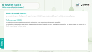 315
Copyright - Tout droit réservé - OFPPT
PARTIE
5
02- DÉPLOYER EN LIGNE
Hébergement (gratuit, payant)
Un service d'hébergement offre également le support technique. Le rôle de l’équipe d'assistance est d’assurer la fiabilité du service aux utilisateurs.
Performances et fiabilité
Les hébergeurs gratuits n'utilisent pas suffisamment de ressources, ce qui peut limiter les performances du site Web.
Les fournisseurs d'hébergement payant doivent mettre à niveau leurs propres systèmes pour offrir les meilleures performances : par exemple, utiliser des disques SSD au
lieu de disques durs, qui sont plus rapides.
Support technique et assistance
 