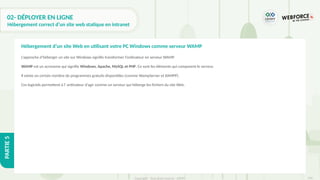316
Copyright - Tout droit réservé - OFPPT
PARTIE
5
02- DÉPLOYER EN LIGNE
Hébergement correct d’un site web statique en intranet
L’approche d’héberger un site sur Windows signifie transformer l’ordinateur en serveur WAMP.
WAMP est un acronyme qui signifie Windows, Apache, MySQL et PHP. Ce sont les éléments qui composent le serveur.
Il existe un certain nombre de programmes gratuits disponibles (comme WampServer et XAMPP).
Ces logiciels permettent à l’ ordinateur d’agir comme un serveur qui héberge les fichiers du site Web.
Hébergement d’un site Web en utilisant votre PC Windows comme serveur WAMP
 