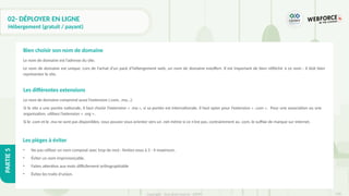 318
Copyright - Tout droit réservé - OFPPT
PARTIE
5
02- DÉPLOYER EN LIGNE
Hébergement (gratuit / payant)
Le nom de domaine est l’adresse du site.
Le nom de domaine est unique. Lors de l’achat d’un pack d’hébergement web, un nom de domaine estoffert. Il est important de bien réfléchir à ce nom : il doit bien
représenter le site.
Bien choisir son nom de domaine
Le nom de domaine comprend aussi l’extension (.com, .ma...).
Si le site a une portée nationale, il faut choisir l’extension « .ma », si sa portée est internationale, il faut opter pour l’extension « .com ». Pour une association ou une
organisation, utilisez l’extension « .org ».
Si le .com et le .ma ne sont pas disponibles, vous pouvez vous orienter vers un .net même si ce n’est pas, contrairement au .com, le suffixe de marque sur internet.
Les différentes extensions
• Ne pas utiliser un nom composé avec trop de mot : limitez-vous à 3 - 4 maximum.
• Éviter un nom imprononçable.
• Faites attention aux mots difficilement orthographiable
• Évitez les traits d’union.
Les pièges à éviter
 