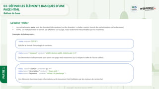 32
Copyright - Tout droit réservé - OFPPT
PARTIE
1
La balise <meta>
• Les métadonnées meta sont des données (informations) sur les données. La balise <meta> fournit des métadonnées sur le document
• HTML. Les métadonnées ne seront pas affichées sur la page, mais seulement interprétables par les machines.
Exemples de balises meta :
<meta charset="UTF-8">
Spécifie le format d'encodage du contenu.
<meta name="viewport" content="width=device-width, initial-scale=1.0">
Cet élément est indispensable pour avoir une page web responsive (qui s'adapte la taille de l'écran utilisé).
<meta name="author " content=" x y z ">
<meta name="description " content=" Cours web ">
<meta name="keywords " content=" HTML,CSS,JavaScript ">
Ces éléments fournissent des informations sur le document html (utilisées par les moteurs de recherche)
03- DÉFINIR LES ÉLÉMENTS BASIQUES D’UNE
PAGE HTML
Balises de base
 