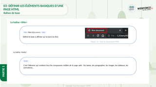 33
Copyright - Tout droit réservé - OFPPT
PARTIE
1
La balise <title>
<title>Mon document</title>
Définit le texte à afficher sur la barre du titre.
<body>
C'est l'élément qui contient tous les composants visibles de la page web : les textes, les paragraphes, les images, les tableaux, les
animations…
Figure 13 : Titre du document HTML
La balise <body>
03- DÉFINIR LES ÉLÉMENTS BASIQUES D’UNE
PAGE HTML
Balises de base
 
