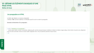 35
Copyright - Tout droit réservé - OFPPT
PARTIE
1
<p title="infobulle sur le paragraphe">
Lorem ipsum dolor sit amet, consectetur adipiscing elit, sed do eiusmod tempor incididunt ut labore et dolore magna aliqua. Enim tortor at auctor urna. Dignissim
enim sit amet venenatis. Varius sit amet mattis vulputate enim. Urna et pharetra pharetra massa massa.
</p>
La balise <p> désigne un nouveau paragraphe
L'attribut "title" permet d'afficher un infobulle quand la souris survole le paragraphe.
Exemple de déclaration d’un paragraphe :
Les paragraphes en HTML
03- DÉFINIR LES ÉLÉMENTS BASIQUES D’UNE
PAGE HTML
Balises de base
 
