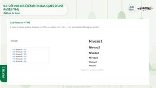 36
Copyright - Tout droit réservé - OFPPT
PARTIE
1
Il existe 6 niveaux de titres (headers) en HTML. Les balises <h1>, <h2>, …<h6> permettent l'affichage de ces titre.
Les titres en HTML
Exemple
<h1>Niveau1</h1>
<h2>Niveau2</h2>
<h3>Niveau3</h3>
<h4>Niveau4</h4>
<h5>Niveau5</h5>
<h6>Niveau6</h6>
Figure 14 : les titres en HTML
03- DÉFINIR LES ÉLÉMENTS BASIQUES D’UNE
PAGE HTML
Balises de base
Niveau1
Niveau2
Niveau3
Niveau4
Niveau5
Niveau6
 