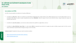 38
Copyright - Tout droit réservé - OFPPT
PARTIE
1
03- DÉFINIR LES ÉLÉMENTS BASIQUES D’UNE
PAGE HTML
Les couleurs
En HTML, On peut spécifier les couleurs de 3 manières différentes :
• En utilisant la valeur Hex : HEX est un système de numérotation hexadécimale des couleurs (basé sur les chiffres décimaux de 0 à 9 et les lettres latines A à F). La
conception Web utilise le code de couleur hexadécimal sous forme #RRGGBB : RR est le rouge, GG est le vert et BB est le bleu. Chaque fraction de couleur est
comprise entre 00 et FF.
• En utilisant les noms des couleurs : Les noms des couleurs doivent être spécifiés en anglais (blue, red, etc.).
• En utilisant la valeur RGB (Red, Green, Blue) : Le code couleur RGB est représenté sous forme de 3 couples de codes en chiffres compris entre 0 et 255. Les trois
codes représentent respectivement le dosage du rouge, du vert et du bleu.
Couleurs du web : Exemples de sites pour avoir les codes des couleurs
• https://www.w3schools.com/colors/colors_picker.asp
• https://htmlcolorcodes.com/
Les couleurs en HTML
 