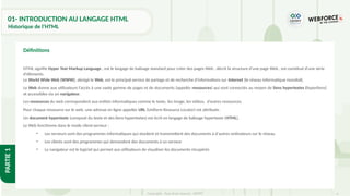 4
Copyright - Tout droit réservé - OFPPT
PARTIE
1
01- INTRODUCTION AU LANGAGE HTML
Historique de l’HTML
HTML signifie Hyper Text Markup Language , est le langage de balisage standard pour créer des pages Web , décrit la structure d'une page Web , est constitué d'une série
d'éléments.
Le World Wide Web (WWW), abrégé le Web, est le principal service de partage et de recherche d'informations sur Internet (le réseau informatique mondial).
Le Web donne aux utilisateurs l’accès à une vaste gamme de pages et de documents (appelés ressources) qui sont connectés au moyen de liens hypertextes (hyperliens)
et accessibles via un navigateur.
Les ressources du web correspondent aux entités informatiques comme le texte, les image, les vidéos, d’autres ressources.
Pour chaque ressource sur le web, une adresse en ligne appelée URL (Uniform Resource Locator) est attribuée.
Un document hypertexte (composé du texte et des liens hypertextes) est écrit en langage de balisage hypertexte (HTML).
Le Web fonctionne dans le mode client-serveur :
• Les serveurs sont des programmes informatiques qui stockent et transmettent des documents à d'autres ordinateurs sur le réseau
• Les clients sont des programmes qui demandent des documents à un serveur
• Le navigateur est le logiciel qui permet aux utilisateurs de visualiser les documents récupérés
Définitions
 