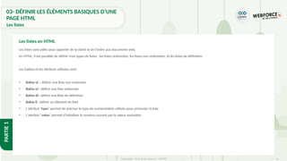 41
Copyright - Tout droit réservé - OFPPT
PARTIE
1
03- DÉFINIR LES ÉLÉMENTS BASIQUES D’UNE
PAGE HTML
Les listes
Les listes sont utiles pour apporter de la clarté et de l’ordre aux documents web.
En HTML, il est possible de définir trois types de listes : les listes ordonnées, les listes non ordonnées, et les listes de définition.
Les balises et les attributs utilisées sont:
• Balise ul : définir une liste non ordonnée
• Balise ol : définir une liste ordonnée
• Balise dl : définir une liste de définition
• Balise li : définir un élément de liste
• L'attribut "type" permet de préciser le type de numérotation utilisée pour présenter la liste
• L'attribut "value" permet d'initialiser le numéro courant par la valeur souhaitée
Les listes en HTML
 