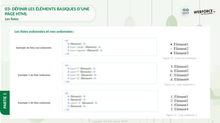 42
Copyright - Tout droit réservé - OFPPT
PARTIE
1
Les listes ordonnées et non ordonnées :
<ul>
<li>Élément1</li>
<li type="circle">Élément2</li>
<li type="square">Élément3</li>
</ul>
<ol>
<li type="I">Élément1</li>
<li type="i">Élément2</li>
<li type="A">Élément3</li>
<li type="a">Élément4</li>
</ol>
Exemple de liste non ordonnée
Exemple 1 de liste ordonnée
<ol>
<li>Élément1</li>
<li>Élément2</li>
<li value="1">Élément3</li>
<li>Élément4</li>
</ol>
Exemple 2 de liste ordonnée
Figure 15 : Liste non ordonnée
Figure 16 : Liste ordonnée 1
Figure 17 : Liste ordonnée 2
03- DÉFINIR LES ÉLÉMENTS BASIQUES D’UNE
PAGE HTML
Les listes
 