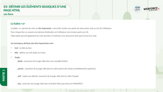 45
Copyright - Tout droit réservé - OFPPT
PARTIE
1
03- DÉFINIR LES ÉLÉMENTS BASIQUES D’UNE
PAGE HTML
Les liens
La balise <a> permet de créer un lien hypertexte, c'est-à-dire rendre une partie du texte active suite au clic de l’utilisateur.
Pour chaque lien on associe une adresse destination où l'utilisateur sera envoyé après son clic.
Cette balise permet également de créer des liens à l'intérieur d'un document ainsi que l'envoi d'un mail.
Les principaux attributs des liens hypertextes sont :
• href : la cible du lien
• title : affiche une info bulle sur le lien.
• Target :
_blank : ouverture de la page cible dans une nouvelle fenêtre.
_parent : ouverture de la page cible dans le cadre parent (de niveau immédiatement supérieur).
_self : (valeur par défaut), ouverture de la page cible dans le cadre d'appel.
_top : ouverture de la page cible dans la fenêtre hôte (par-dessus le FRAMESET).
La balise <a>
 