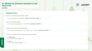 46
Copyright - Tout droit réservé - OFPPT
PARTIE
1
Lien vers un autre document HTML(Lien relatif)
Lien vers une url (Lien absolu)
Un lien qui s'ouvre dans une nouvelle fenêtre
Lien vers un emplacement dans le même document (Lien interne)
Exemples de liens
<a href="https://www.ofppt.ma/" title="OFPPT">Site officiel de l'OFPPT</a>
<a href="https ://www.ofppt.ma/" title="OFPPT" target="_blank">Site officiel de l'OFPPT</a>
<a href="cible.html" title="Page cible">Cliquer ici pour aller à la page</a>
<!– Cible du lien-->
<h1 id="haut">titre de la page </h1>
…
<!– Lien -->
<a href="#haut">haut de la page </a>
03- DÉFINIR LES ÉLÉMENTS BASIQUES D’UNE
PAGE HTML
Les liens
 
