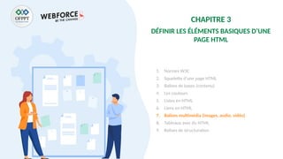 CHAPITRE 3
DÉFINIR LES ÉLÉMENTS BASIQUES D’UNE
PAGE HTML
1. Normes W3C
2. Squelette d’une page HTML
3. Balises de bases (contenu)
4. Les couleurs
5. Listes en HTML
6. Liens en HTML
7. Balises multimédia (images, audio, vidéo)
8. Tableaux avec du HTML
9. Balises de structuration
 