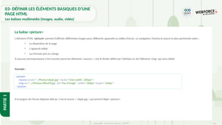 50
Copyright - Tout droit réservé - OFPPT
PARTIE
1
03- DÉFINIR LES ÉLÉMENTS BASIQUES D’UNE
PAGE HTML
Les balises multimédia (images, audio, vidéo)
L'élément HTML <picture> permet d'afficher différentes images pour différents appareils ou tailles d'écran. Le navigateur choisira la source la plus pertinente selon :
• La disposition de la page
• L'appareil utilisé
• Les formats pris en charge
Si aucune correspondance n'est trouvée parmi les éléments <source>, c'est le fichier défini par l'attribut src de l'élément <img> qui sera utilisé.
Exemple :
La balise <picture>
<picture>
<source srcset="../Photos/ofppt.jpg" media="(min-width : 600px)">
<img src="..//Photos/officeFP.jpg" alt="Pas d'image" width="200px" height="140px">
</picture>
Si la largeur de l'écran dépasse 600 px, c'est la source « ofppt.jpg » qui prend l'objet <picture>.
 