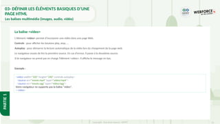 52
Copyright - Tout droit réservé - OFPPT
PARTIE
1
L'élément <video> permet d'incorporer une vidéo dans une page Web.
Controls : pour afficher les boutons play, stop, …
Autoplay : pour démarrer la lecture automatique de la vidéo lors du chargement de la page web.
Le navigateur essaie de lire la première source. En cas d'erreur, il passe à la deuxième source.
Si le navigateur ne prend pas en charge l'élément <video>, il affiche le message en bas.
Exemple :
La balise <video>
<video width="320" height="240" controls autoplay>
<source src="movie.mp4" type="video/mp4">
<source src="movie.ogg" type="video/ogg">
Votre navigateur ne supporte pas la balise "video".
</video>
03- DÉFINIR LES ÉLÉMENTS BASIQUES D’UNE
PAGE HTML
Les balises multimédia (images, audio, vidéo)
 