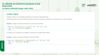 54
Copyright - Tout droit réservé - OFPPT
PARTIE
1
L'élément <object> est une solution polyvalente pour inclure des objets génériques.
Cet élément permet aux auteurs HTML de spécifier tout ce qui est requis par un objet pour sa présentation par un agent utilisateur.
Exemple 1 : intégrer un document HTML dans un autre document HTML
Ici, l'attribut « alt » apparaitra si le navigateur ne prend pas en charge la balise d'objet.
Exemple 2 : intégrer un document PDF dans un document HTML
La balise <object>
<object data = "data/test.html" type = "text/html" width = "300" height = "200">
alt : <a href = "data/test.html">test.html</a>
</object>
<object data = "data/test.pdf" type = "application/pdf" width = "300" height = "200">
alt : <a href = "data/test.pdf">test.html</a>
</object>
03- DÉFINIR LES ÉLÉMENTS BASIQUES D’UNE
PAGE HTML
Les balises multimédia (images, audio, vidéo)
 