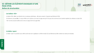 60
Copyright - Tout droit réservé - OFPPT
PARTIE
1
03- DÉFINIR LES ÉLÉMENTS BASIQUES D’UNE
PAGE HTML
Balises de structuration
La balise HTML <div> (ou division) est un conteneur générique : elle peut contenir n’importe quel élément HTML.
Cet élément, de type bloc, n'a aucun effet sur le contenu ou la mise en page tant qu'il n'est pas mis en forme d'une manière explicite (en utilisant un style CSS).
<div> est très souvent utilisé avec la mise en page CSS d'une page Web.
La balise <span>
La balise <span> ne produit aucun effet visuel mais sert à appliquer un effet de style CCS aux éléments qu’elle contient (un texte par exmeple).
Les balises <div>
 