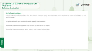 61
Copyright - Tout droit réservé - OFPPT
PARTIE
1
Une page web est souvent composée d'un menu, d'une sidebarre et d'un pied de page. Tous ces ensembles peuvent (et doivent) être compris dans des balises qui vont
structurer la page.
Un élément sémantique décrit clairement son sens au navigateur et au développeur.
Des exemples d'éléments non-sémantiques: <div> et <span> - ne disent rien sur leur contenu.
Des exemples d'éléments sémantiques: <form>, <table> et <img> - contenu clairement défini.
Les balises sémantiques
03- DÉFINIR LES ÉLÉMENTS BASIQUES D’UNE
PAGE HTML
Balises de structuration
 