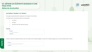 64
Copyright - Tout droit réservé - OFPPT
PARTIE
1
Une page est généralement composée d'un header et d'un footer.
Le header peut comprendre (liste non exhaustive) :
• un menu,
• un logo,
• des liens vers des réseaux sociaux,
• …
Exemple :
Les balises <header> et <footer>
<header>
<!-- Ici le contenu -->
</header>
<footer>
<!-- Ici le contenu de mon footer -->
</footer>
Le footer reprend en général des liens vers les crédits et les mentions légales, et aussi vers certaines pages qui ne sont pas listées dans le menu :
03- DÉFINIR LES ÉLÉMENTS BASIQUES D’UNE
PAGE HTML
Balises de structuration
 