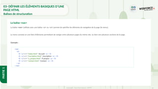 65
Copyright - Tout droit réservé - OFPPT
PARTIE
1
La balise <nav> (utilisée avec une balise <ul> ou <ol>) permet de spécifier les éléments de navigation de la page (le menu).
Le menu consiste en une liste d'éléments permettant de naviger entre plusieurs pages du même site, ou bien vers plusieurs sections de la page.
La balise <nav>
<nav>
<ul>
<li><a href="index.html">Accueil</a></li>
<li><a href="inscription.html">Inscription</a></li>
<li><a href="a_propos.html">À propos</a></li>
<li><a href="contact.html">Contact</a></li>
</ul>
</nav>
Exemple :
03- DÉFINIR LES ÉLÉMENTS BASIQUES D’UNE
PAGE HTML
Balises de structuration
 