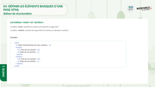 66
Copyright - Tout droit réservé - OFPPT
PARTIE
1
La balise <main> spécifie le contenu principal de la page web.
La balise <section> permet de segmenter le contenu en plusieurs sections.
Exemple :
Les balises <main> et <section>
<main>
<p>Texte d'introduction de mon contenu.</p>
<section>
<h2>Titre de ma section</h2>
<p>Texte de ma section.</p>
</section>
<section>
<h2>Titre de ma section</h2>
<p>Texte de ma section.</p>
</section>
</main>
03- DÉFINIR LES ÉLÉMENTS BASIQUES D’UNE
PAGE HTML
Balises de structuration
 