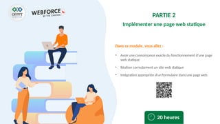 Dans ce module, vous allez :
PARTIE 2
Implémenter une page web statique
• Avoir une connaissance exacte du fonctionnement d’une page
web statique
• Réaliser correctement un site web statique
• Intégration appropriée d’un formulaire dans une page web
20 heures
 
