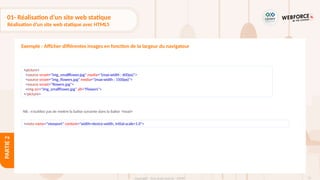 75
Copyright - Tout droit réservé - OFPPT
PARTIE
2
01- Réalisation d’un site web statique
Réalisation d’un site web statique avec HTML5
Exemple : Afficher différentes images en fonction de la largeur du navigateur
<picture>
<source srcset="img_smallflower.jpg" media="(max-width : 600px)">
<source srcset="img_flowers.jpg" media="(max-width : 1500px)">
<source srcset="flowers.jpg">
<img src="img_smallflower.jpg" alt="Flowers">
</picture>
<meta name="viewport" content="width=device-width, initial-scale=1.0">
NB : n’oubliez pas de mettre la balise suivante dans la balise <head>
 