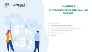CHAPITRE 2
INTÉGRER DES FORMULAIRES DANS UNE
PAGE WEB
1. Balise <form>
2. Champs de saisie (Input, TextArea)
3. Balises de choix (RadioButton, CheckBox, Select)
4. Balises HTML5 pour les formulaires
5. Validation automatique
6. Boutons
 