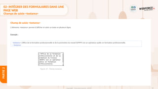 83
Copyright - Tout droit réservé - OFPPT
PARTIE
2
02- INTÉGRER DES FORMULAIRES DANS UNE
PAGE WEB
Champs de saisie <textarea>
L'éléments <textarea> permet d'afficher et saisir un texte en plusieurs ligne.
Exemple :
Champ de saisie <textarea>
<textarea>L'Office de la formation professionnelle et de la promotion du travail (OFPPT) est un opérateur public en formation professionnelle.
</textarea>
Figure 25 : Champ textarea
 