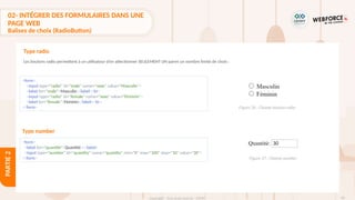 85
Copyright - Tout droit réservé - OFPPT
PARTIE
2
02- INTÉGRER DES FORMULAIRES DANS UNE
PAGE WEB
Balises de choix (RadioButton)
Les boutons radio permettent à un utilisateur d’en sélectionner SEULEMENT UN parmi un nombre limité de choix :
Type radio
<form>
<input type="radio" id="male" name="sexe" value="Masculin">
<label for="male">Masculin</label><br>
<input type="radio" id="female" name="sexe" value="Féminin">
<label for="female">Féminin</label><br>
</form>
Type number
<form>
<label for="quantité">Quantité :</label>
<input type="number" id="quantity" name="quantity" min="0" max="100" step="10" value="30">
</form>
Figure 26 : Champ bouton radio
Figure 27 : Champ number
 