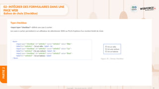 86
Copyright - Tout droit réservé - OFPPT
PARTIE
2
02- INTÉGRER DES FORMULAIRES DANS UNE
PAGE WEB
Balises de choix (CheckBox)
<input type="checkbox"> définit une case à cocher .
Les cases à cocher permettent à un utilisateur de sélectionner ZERO ou PLUS d'options d'un nombre limité de choix.
Type checkbox
<form>
<input type="checkbox" id="vehicle1" name="vehicle1" value="Bike">
<label for="vehicle1"> J'ai un vélo</label><br>
<input type="checkbox" id="vehicle2" name="vehicle2" value="Car">
<label for="vehicle2">J'ai une voiture</label><br>
<input type="checkbox" id="vehicle3" name="vehicle3" value="Boat">
<label for="vehicle3"> J'ai un bateau</label>
</form> Figure 28 : Champ Checkbox
J’ai un vélo
J’ai une voiture
J’ai un bateau
 