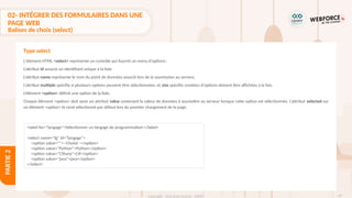 87
Copyright - Tout droit réservé - OFPPT
PARTIE
2
02- INTÉGRER DES FORMULAIRES DANS UNE
PAGE WEB
Balises de choix (select)
L'élément HTML <select> représente un contrôle qui fournit un menu d'options :
L’attribut id associe un identifiant unique à la liste
L’attribut name représente le nom du point de données associé lors de la soumission au serveur.
L’attribut multiple spécifie si plusieurs options peuvent être sélectionnées, et size spécifie combien d'options doivent être affichées à la fois.
L’élément <option> définit une option de la liste.
Chaque élément <option> doit avoir un attribut value contenant la valeur de données à soumettre au serveur lorsque cette option est sélectionnée. L’attribut selected sur
un élément <option> le rend sélectionné par défaut lors du premier chargement de la page.
Type select
<label for="langage">Sélectionner un langage de programmation:</label>
<select name="lg" id="langage">
<option value="">--Choisir -</option>
<option value="Python">Python</option>
<option value="CSharp">C#</option>
<option value="java">java</option>
</select>
 