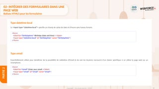 90
Copyright - Tout droit réservé - OFPPT
PARTIE
2
<form>
<label for="birthdaytime">Birthday (date and time) :</label>
<input type="datetime-local" id="birthdaytime" name="birthdaytime">
</form>
Type email
<form>
<label for="email">Enter your email :</label>
<input type="email" id="email" name="email">
</form>
Le <input type="datetime-local"> spécifie un champ de saisie de date et d'heure sans fuseau horaire.
Essentiellement utilisé pour bénéficier de la possibilité de validation d'Email et de voir les boutons raccourcis d'un clavier spécifique si on utilise la page web sur un
smartphone.
Type datetime-local
02- INTÉGRER DES FORMULAIRES DANS UNE
PAGE WEB
Balises HTML5 pour les formulaires
 