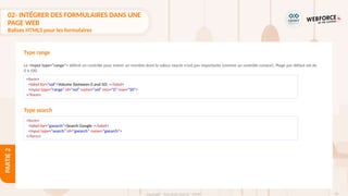 93
Copyright - Tout droit réservé - OFPPT
PARTIE
2
Type range
Le <input type="range"> définit un contrôle pour entrer un nombre dont la valeur exacte n'est pas importante (comme un contrôle curseur). Plage par défaut est de
0 à 100.
<form>
<label for="vol">Volume (between 0 and 50) :</label>
<input type="range" id="vol" name="vol" min="0" max="50">
</form>
Type search
<form>
<label for="gsearch">Search Google :</label>
<input type="search" id="gsearch" name="gsearch">
</form>
02- INTÉGRER DES FORMULAIRES DANS UNE
PAGE WEB
Balises HTML5 pour les formulaires
 