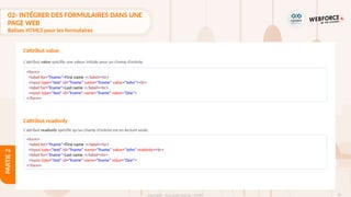 94
Copyright - Tout droit réservé - OFPPT
PARTIE
2
L'attribut value
L'attribut value spécifie une valeur initiale pour un champ d'entrée.
L'attribut readonly spécifie qu'un champ d'entrée est en lecture seule.
<form>
<label for="fname">First name :</label><br>
<input type="text" id="fname" name="fname" value="John"><br>
<label for="lname">Last name :</label><br>
<input type="text" id="lname" name="lname" value="Doe">
</form>
<form>
<label for="fname">First name :</label><br>
<input type="text" id="fname" name="fname" value="John" readonly><br>
<label for="lname">Last name :</label><br>
<input type="text" id="lname" name="lname" value="Doe">
</form>
L'attribut readonly
02- INTÉGRER DES FORMULAIRES DANS UNE
PAGE WEB
Balises HTML5 pour les formulaires
 