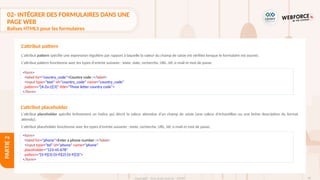 96
Copyright - Tout droit réservé - OFPPT
PARTIE
2
L'attribut pattern spécifie une expression régulière par rapport à laquelle la valeur du champ de saisie est vérifiée lorsque le formulaire est soumis.
L'attribut pattern fonctionne avec les types d'entrée suivants : texte, date, recherche, URL, tél, e-mail et mot de passe.
L'attribut placeholder spécifie brièvement un indice qui décrit la valeur attendue d'un champ de saisie (une valeur d'échantillon ou une brève description du format
attendu).
L'attribut placeholder fonctionne avec les types d'entrée suivants : texte, recherche, URL, tél, e-mail et mot de passe.
L'attribut pattern
<form>
<label for="country_code">Country code :</label>
<input type="text" id="country_code" name="country_code"
pattern="[A-Za-z]{3}" title="Three letter country code">
</form>
L'attribut placeholder
<form>
<label for="phone">Enter a phone number :</label>
<input type="tel" id="phone" name="phone"
placeholder="123-45-678"
pattern="[0-9]{3}-[0-9]{2}-[0-9]{3}">
</form>
02- INTÉGRER DES FORMULAIRES DANS UNE
PAGE WEB
Balises HTML5 pour les formulaires
 