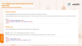 97
Copyright - Tout droit réservé - OFPPT
PARTIE
2
L'attribut required spécifie qu'un champ de saisie doit être rempli avant de soumettre le formulaire.
L'attribut required fonctionne avec les types d'entrée suivants : texte, recherche, URL, tél, e-mail, mot de passe, sélecteurs de date, numéro, case à cocher, radio et fichier.
L'attribut step spécifie les intervalles de numéros légaux pour un champ de saisie.
Exemple : si step = "3", les nombres légaux peuvent être -3, 0, 3, 6, etc.
L'attribut step fonctionne avec les types d'entrée suivants : nombre, plage, date, datetime-local, mois, heure et semaine.
L'attribut required
<form>
<label for="username">Username :</label>
<input type="text" id="username" name="username" required>
</form>
L'attribut step
<form>
<label for="points">Points :</label>
<input type="number" id="points" name="points" step="3">
</form>
02- INTÉGRER DES FORMULAIRES DANS UNE
PAGE WEB
Balises HTML5 pour les formulaires
 