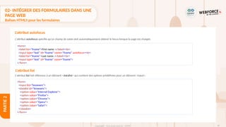 98
Copyright - Tout droit réservé - OFPPT
PARTIE
2
L'attribut autofocus spécifie qu'un champ de saisie doit automatiquement obtenir le focus lorsque la page est chargée.
L'attribut autofocus
<form>
<label for="fname">First name :</label><br>
<input type="text" id="fname" name="fname" autofocus><br>
<label for="lname">Last name :</label><br>
<input type="text" id="lname" name="lname">
</form>
L'attribut list
L'attribut list fait référence à un élément <datalist> qui contient des options prédéfinies pour un élément <input>.
<form>
<input list="browsers">
<datalist id="browsers">
<option value="Internet Explorer">
<option value="Firefox">
<option value="Chrome">
<option value="Opera">
<option value="Safari">
</datalist>
</form>
02- INTÉGRER DES FORMULAIRES DANS UNE
PAGE WEB
Balises HTML5 pour les formulaires
 