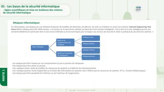 12
Copyright - Tout droit réservé - OFPPT
PARTIE
1
Attaques informatiques
En informatique, une attaque est une tentative d'exposer, de modifier, de désactiver, de détruire, de voler ou d'obtenir un accès non autorisé. Internet Engineering Task
Force définit l'attaque dans RFC 2828 comme, « Un assaut sur la sécurité du système qui découle d'une menace intelligente, c'est‐à‐dire d'un acte intelligent qui est une
tentative délibérée (en particulier dans le sens d'une méthode ou d'une technique) pour échapper aux services de sécurité et violer la politique de sécurité d'un système. »
Type d’attaque
Basé sur le
comportement de
l'attaque
Attaque active
Attaque passive
Basée sur la position
de l'attaquant
Attaque interne
Attaque externe
une attaque peut être classée par son comportement ou par la position de l’attaquant.
Une attaque peut être active ou passive.
Une «attaque active» tente de modifier les ressources du système ou d'affecter leur fonctionnement.
Une «attaque passive» tente d'apprendre ou d'utiliser des informations du système mais n'affecte pas les ressources du système. (P. Ex., Écoutes téléphoniques).
Une attaque peut être perpétrée de l’intérieur ou de l'extérieur de l’organisation.
01 - Les bases de la sécurité informatique
- Sigles scientifiques et mise en évidence des notions
de sécurité informatique
 