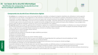 16
Copyright - Tout droit réservé - OFPPT
PARTIE
1
Composantes de sécurité d’une infrastructure digitale
01 - Les bases de la sécurité informatique
- Identification des composantes de sécurité d’un SI et
bonnes pratiques opérationnelles
• Un antivirus est un programme qui a pour but principal de détecter, neutraliser ou éradiquer les logiciels malveillants des ordinateurs et autres appareils
informatiques qui sont infectés. Il joue également un rôle préventif en empêchant les virus d'infecter les systèmes informatiques et de leur nuire. À titre
d'illustration, un système dépourvu d'antivirus est comme une maison avec une porte ouverte et non protégée. Cela attirera sans l'ombre d'un doute les
cambrioleurs et les intrus indésirables. C'est aussi le cas d'un ordinateur non protégé : il peut être infecté par tout type de programme informatique malveillant.
Un antivirus agira comme une porte fermée, avec un garde de sécurité, protégeant ainsi votre système de toutes sortes d'attaques. Il vous protège contre
plusieurs types de logiciels malveillants comme les virus, les vers informatiques et les malwares.
• Un pare-feu (appelé aussi coupe-feu, garde-barrière ou firewall en anglais), est un système permettant de protéger un ordinateur ou un réseau d'ordinateurs
des intrusions provenant d'un réseau tiers (notamment internet). Le pare-feu est un système permettant de filtrer les paquets de données échangés avec le
réseau, il s'agit ainsi d'une passerelle filtrante comportant au minimum les interfaces réseau suivante :
une interface pour le réseau à protéger (réseau interne) ;
une interface pour le réseau externe.
Un système pare-feu contient un ensemble de règles prédéfinies permettant :
D'autoriser la connexion (allow) ;
De bloquer la connexion (deny) ;
De rejeter la demande de connexion sans avertir l'émetteur (drop).
L'ensemble de ces règles permet de mettre en œuvre une méthode de filtrage dépendant de la politique de sécurité adoptée par l'entité.
On distingue habituellement deux types de politiques de sécurité permettant :
soit d'autoriser uniquement les communications ayant été explicitement autorisées (c'est le principe du moindre privilège) ;
soit d'empêcher les échanges qui ont été explicitement interdits.
La première méthode est sans nul doute la plus sûre, mais elle impose toutefois une définition précise et contraignante des besoins en communication.
Dans le cas où la zone protégée se limite à l'ordinateur sur lequel le firewall est installé on parle de firewall personnel (pare-feu personnel).
• Un proxy server est une sorte de pont qui vous relie au reste d'Internet. Normalement, lorsque vous naviguez sur Internet, vous vous connectez directement au
site Web qui vous intéresse. Un proxy établit à votre place la communication avec le site Web.
 