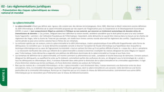 24
Copyright - Tout droit réservé - OFPPT
PARTIE
1
La cybercriminalité
02 - Les réglementations juridiques
- Présentation des risques cybernétiques au niveau
national et mondial
• La cybercriminalité n’étant pas définie avec rigueur, elle conduit vers des dérives terminologiques. Ainsi, MM. Alterman et Bloch retiennent comme définition
du délit informatique, la définition de la cybercriminalité proposée par des experts de l’Organisation pour la Coopération et le Développement Economique
(OCDE), à savoir « tout comportement illégal ou contraire à l’éthique ou non autorisé, qui concerne un traitement automatique de données et/ou de
transmissions de données ». Ces juristes, intégrant dans leur définition la notion morale, semblent considérer que le droit pénal ne peut à lui seul contenir
toute l’approche « sanction » de l’utilisation frauduleuse de l’informatique. Cependant, cette démarche ne saurait être retenue dans la mesure où les chartes de
règlement des litiges, telle la charte de l’Internet par exemple, ont révélé leurs limites comme monde alternatif de règlement des conflits. L’application de la
norme pénale se pose ainsi comme solution face à l’échec de ces initiatives.
• La confusion opérée par ces auteurs, entre la cybercriminalité et le délit informatique, s’avère symptomatique d’une difficulté d’appréhender cette forme de
délinquance. Ce considère que « la seule démarche acceptable consiste à réserver l’acception de fraude informatique aux hypothèses dans lesquelles la
technique informatique est au cœur de l’agissement incriminable » tout en sachant fort bien qu’il est parfois difficile d’isoler le « noyau dur » de la « périphérie
». La nécessaire clarification des actes qui relèvent de la cybercriminalité a conduit la doctrine à multiplier les notions désignant les actes illégaux en rapport
avec l’informatique. Cette démarche a engendré une pléthore de définitions doctrinales de la cybercriminalité en Europe et aux Etats-Unis.
• Les tentatives de définition de la cybercriminalité, ont montré comment ce phénomène est vaste , complexe et touche beaucoup de domaines. Certains auteurs
désignant les délinquants, ou qualifiant les actes qu’ils réalisent, commettent parfois des confusions de sens, en désignant sous la terminologie de « pirate »
tous les délinquants en informatique. Ainsi, il convient d’aborder dans cette partie la distinction de la cybercriminalité et les criminalités apparentées. Il s’agit
d’une distinction relative aux termes juridiques, et d’une distinction relative aux auteurs de l’infraction.
• Bien que les notions de « criminalité informatique » et de « cybercriminalité » sont étroitement liées, il existe néanmoins une distinction entre les deux
conceptions. Ainsi, la criminalité informatique représente l’infraction générique, dont la cybercriminalité est une variante. Cette dernière est une forme
particulière de la criminalité informatique, forme qui ne s’exprime que sur et à travers le réseau de télécommunication, contrairement aux autres délits
informatiques qui ne nécessitent pas d’intéraction avec le réseau de télécommunication.
 