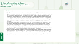 25
Copyright - Tout droit réservé - OFPPT
PARTIE
1
Le Cyberespace
02 - Les réglementations juridiques
- Présentation des risques cybernétiques au niveau
national et mondial
• Le cyberespace se présente comme un espace indéfini. Un espace virtuel d’ordinateurs tous reliés entre eux
grâce à des réseaux qu’explorent les « cybernautes », dont les systèmes nerveux sont directement branchés sur
les réseaux grâce à une prise fixée sur leur crâne. Le cyberespace comporte beaucoup de caractéristiques qui
prennent de l’importance lorsqu’on envisage la problématique de sa régulation. Il peut être considéré comme
une « illusion », c’est « une hallucination consensuelle ». Il peut être considéré aussi comme une réalité, mais
une réalité dans « un monde virtuel ». Un monde d’ordinateurs en réseaux de télécommunications, de logiciels
et de données informatiques, avec une présence sentie dans un monde physique, c’est donc une « réalité
virtuelle ».
• Le cyberespace est un espace complexe à comprendre. Il est à la fois naturel et artificiel. Naturel car sa source
est naturelle : le monde réel. En même temps il est un espace artificiel. Tout d’abord, le langage utilisé est
artificiel - celui des mathématiques en commençant par le codage fondamental (0,1) et en finissant par des
équations mathématiques de plus en plus élaborées. Ces équations sont comme le germe d’une infinité
d’images dont la plupart n’ont pas de correspondance dans le monde naturel. Le cyberespace est aussi artificiel
parce qu’il résulte d’une technologie sophistiquée, mise en œuvre par l’être humain.
• Compte tenu de l’éventail des nouvelles technologies mises à la disposition des personnes malveillantes et qui
font une large place à l’ingéniosité d’une part et de la spécificité des délits informatiques d’autre part, l’usage
des N.T.I.C pour commettre des nouvelles infractions est devenu un phénomène international. Internet a fait
fleurir une multitude d’infractions liées à la circulation de l’information telle que les violations du droit d’auteur
, les violations de vie privée et du secret des correspondances, les délits de presse et de diffamation, etc.
 