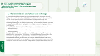 26
Copyright - Tout droit réservé - OFPPT
PARTIE
1
La cybercriminalité et la criminalité de haute technologie
02 - Les réglementations juridiques
- Présentation des risques cybernétiques au niveau
national et mondial
La criminalité de haute technologie est la criminalité qui recouvre l’ensemble des actes
illégaux intéressant l’informatique et les télécommunications tant sur le plan des matériels
que des logiciels. Elle concerne la criminalité informatique proprement dite et la
contrefaçon / le clonage de composants électroniques capables de créer des
dysfonctionnements dans les systèmes d’information, de télécommunications ou autorisant
un usage frauduleux. Dans cette optique, la criminalité de haute technologie peut couvrir
deux catégories :
• Les infractions liées aux systèmes informatiques non connectés aux réseaux de
télécommunication.
• Les infractions liées aux systèmes informatiques connectés aux réseaux de
télécommunication.
Par rapport à notre définition de la cybercriminalité141, le premier type d’infractions ne
tombe pas sous cette catégorie. En revanche, la seconde catégorie d’infractions peut être
classée sous la catégorie de la cybercriminalité, dans la mesure où les infractions
impliquant, par un moyen ou par un autre un réseau de télécommunication. Dans cette
optique, nous pouvons affirmer que quelques infractions de haute technologie peuvent être
considérées comme des cybercriminalités et que d’autre, en revanche ne peuvent pas l’être.
 