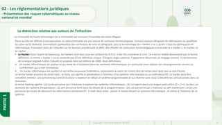 27
Copyright - Tout droit réservé - OFPPT
PARTIE
1
La distinction relative aux auteurs de l’infraction
02 - Les réglementations juridiques
- Présentation des risques cybernétiques au niveau
national et mondial
La criminalité de haute technologie est la criminalité qui recouvre l’ensemble des actes illégaux
Parce qu’elle est difficile à conceptualiser, la cybercriminalité est une source de confusion terminologique. Certains auteurs désignant les délinquants ou qualifiant
les actes qu’ils réalisent, commettent quelquefois des confusions de sens en désignant, sous la terminologie de « hacker » ou « pirate » tous les délinquants en
informatique. Il convient donc de s’attarder sur les termes caractérisant ce délit, afin d’éviter les confusions terminologiques concernant le « hacker », le cracker, et
le crasher.
• Le Hacker: Dans l’esprit de beaucoup, les hackers sont tous ceux qui utilisent les N.T.I.C. à des fins contraires à la loi. Ce n’est en réalité absolument pas la bonne
définition. Le terme « hacker » ne se contente pas d’une définition unique. D’origine anglo-saxonne, il appartient désormais au langage courant. Le dictionnaire
de la langue anglaise Collins Cobuild en propose dans son édition de 2000, deux définitions:
a. Un hacker informatique est quelqu’un qui tente de s’introduire dans les systèmes informatiques, en particulier pour obtenir des renseignements secrets ou
confidentiels qui y sont entreposés.
b. Un hacker informatique est quelqu’un qui utilise beaucoup l’ordinateur, notamment au point de n’avoir plus de temps pour quoi que ce soit d’autre.
Le terme hacker provient du verbe hack ; to hack, qui signifie la pénétration à l’intérieur d’un système informatique ou un ordinateur145. Le hacker peut être
considéré comme« une personne qui prend du plaisir à explorer en détail un système programmable et qui cherche sans cesse à étendre ses connaissances dans ce
domaine»
le terme hacking signifie : (a) toute personne qui s’intéresse à explorer les systèmes informatiques ; (b) un expert dans une langue particulière (C+, C++) ou dans un
domaine des système d’exploitation ; (c) une personne forte dans les détails de la programmation ; (d) une personne qui s’intéresse au défi intellectuel ; et (e) une
personne qui essaie de découvrir les informations sensitives147 .Il revêt deux actes : passer le temps devant un système informatique ; et entrer à l’intérieur de ce
système.
 