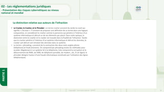 28
Copyright - Tout droit réservé - OFPPT
PARTIE
1
La distinction relative aux auteurs de l’infraction
02 - Les réglementations juridiques
- Présentation des risques cybernétiques au niveau
national et mondial
• Le Cracker, le Crasher, et le Phreaker : Le terme crasher provient du verbe to crash qui
signifie « s’écraser ». Il convient de proposer une définition de ce terme dans une logique
comparative, en considérant le crasher comme la personne qui pénètre à l’intérieur d’un
système informatique et détruit un de ses éléments par plaisir. Dans cette optique, la
distinction entre le crasher et le cracker est trouvée dans la finalité de l’infraction. Tandis
que le crasher pénètre à l’intérieur d’un système informatique et détruit les données, le
cracker soit détruit soit introduit des données dans ce système.
• Le terme « phreaking » provient de la contraction des deux mots anglais phone
(téléphone) et freak (monstre). On comprend par phreaking toutes les méthodes pour
accéder illégalement à un système lié à la téléphonie, Cela comprend la corruption et le
détournement de PABX, de VMB, de téléphone portable, de modem...etc, À cet égard, le
phreaker désigne l’auteur d’une fraude informatique constituée par l’utilisation des lignes
téléphoniques.
 
