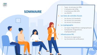 SOMMAIRE
• Types et principe de VPNs
• L’utilisation des VPNs
• L’architecture DM-VPN
• Les IDS/IPS
5. Les listes de contrôle d’accès
• Les Access List standards
• Les Access List nommées
• Les Access List étendues
6. La cryptographie
• Les types d’algorithmes cryptographiques
• Complexités d’algorithmes
cryptographiques
7. Infrastructure PKI
• Structure et organisation
• Les fonctions de certifications
 
