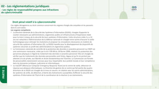 32
Copyright - Tout droit réservé - OFPPT
PARTIE
1
Droit pénal relatif à la cybercrominalité
02 - Les réglementations juridiques
- Les règles de responsabilité propres aux infractions
de cybercriminalité
Ces règles dérogatoires au droit commun concernent les organes chargés des enquêtes et les pouvoirs
dont ils sont dotés.
Les organes compétents
• La direction Générale de la Sécurité des Systèmes d’Information (DGSSI), chargée d’apporter le
soutien nécessaire aux administrations, organismes publics et infrastructures d’importance vitale
pour la mise à niveau de la sécurité de leurs systèmes d’information. Cette structure créée il y a 10
ans est rattachée à l’Administration de la défense nationale et chargée entre autres d’assurer la veille
technologique pour anticiper les évolutions et proposer les innovations nécessaires en matière de
sécurité des systèmes d’information (SI). La DGSSI travaille pour le développement de dispositifs de
systèmes sécurisés au profit des administrations et organismes publics.
• La Commission nationale de contrôle de la protection des données à caractère personnel ou CNDP est
une commission marocaine, créée par la loi n°09-08 du 18 février 2009, relative à la protection des
personnes physiques à l’égard du traitement des données à caractère personnel. Elle est chargée de
vérifier que les traitements des données personnelles sont licites, légaux et qu’ils ne portent pas
atteinte à la vie privée, aux libertés et droits fondamentaux de l’homme. La Commission est formée
de personnalités notoirement connues pour leur impartialité, leur probité morale et leur compétence
dans les domaines juridiques, judiciaires et informatiques.
• Le maCERT (Moroccan Computer Emergency Response Team) est le centre de veille, détection et
réponse aux attaques informatiques. La Direction de gestion de ce centre qui fait partie des quatre
directions de la DGSSI est chargée de la mise en oeuvre, en relation avec les autres administrations,
de systèmes de veille, de détection, d'alerte des événements susceptibles d'affecter la sécurité des
systèmes d'information de l'Etat et de la coordination de la réaction à ces événements.
 