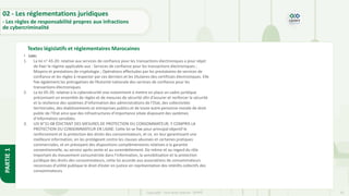 33
Copyright - Tout droit réservé - OFPPT
PARTIE
1
Textes législatifs et réglementaires Marocaines
02 - Les réglementations juridiques
- Les règles de responsabilité propres aux infractions
de cybercriminalité
• Lois:
1. La loi n° 43-20: relative aux services de confiance pour les transactions électroniques a pour objet
de fixer le régime applicable aux : Services de confiance pour les transactions électroniques ;
Moyens et prestations de cryptologie ; Opérations effectuées par les prestataires de services de
confiance et les règles à respecter par ces derniers et les titulaires des certificats électroniques. Elle
fixe également les prérogatives de l’Autorité nationale des services de confiance pour les
transactions électroniques.
2. La loi 05-20: relative à la cybersécurité vise notamment à mettre en place un cadre juridique
préconisant un ensemble de règles et de mesures de sécurité afin d’assurer et renforcer la sécurité
et la résilience des systèmes d’information des administrations de l’Etat, des collectivités
territoriales, des établissements et entreprises publics et de toute autre personne morale de droit
public de l’Etat ainsi que des infrastructures d’importance vitale disposant des systèmes
d’information sensibles.
3. LOI N°31-08 ÉDICTANT DES MESURES DE PROTECTION DU CONSOMMATEUR, Y COMPRIS LA
PROTECTION DU CONSOMMATEUR EN LIGNE: Cette loi se fixe pour principal objectif le
renforcement et la protection des droits des consommateurs, et ce, en leur garantissant une
meilleure information, en les protégeant contre les clauses abusives et certaines pratiques
commerciales, et en prévoyant des dispositions complémentaires relatives à la garantie
conventionnelle, au service après vente et au surendettement. De même et au regard du rôle
important du mouvement consumériste dans l’information, la sensibilisation et la protection
juridique des droits des consommateurs, cette loi accorde aux associations de consommateurs
reconnues d’utilité publique le droit d’ester en justice en représentation des intérêts collectifs des
consommateurs.
 
