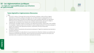34
Copyright - Tout droit réservé - OFPPT
PARTIE
1
Textes législatifs et réglementaires Marocaines
02 - Les réglementations juridiques
- Les règles de responsabilité propres aux infractions
de cybercriminalité
• Lois:
4. LOI 53-05: relative à l'échange électronique de données juridiques, cette loi fixe le régime
applicable aux données juridiques échangées par voie électronique (cryptographie) et à la
signature électronique. Elle détermine également le cadre juridique applicable aux opérations
effectuées par les prestataires de service de certification électronique, ainsi que les règles à
respecter par ces derniers et les titulaires des certificats électroniques délivrés.
5. LOI N°24-96: consolidée relative à la poste et aux télécommunications, telle qu’elle a été modifiée
et complétée, L'objet de cette loi est de définir le cadre juridique précisant le nouveau paysage du
secteur de la poste et des télécommunications, notamment celui des réseaux des
Télécommunications.
6. LOI 09-08: relative à la protection des personnes physiques à l'égard du traitement des données à
caractère personnel
7. LOI 07-03: complétant le code pénal en ce qui concerne les infractions relatives aux systèmes de
traitement automatisé des données, cette loi permet de sanctionner toutes les intrusions non
autorisées dans un système de traitement automatisé de données.
 