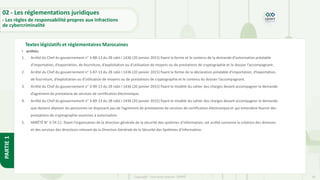 36
Copyright - Tout droit réservé - OFPPT
PARTIE
1
Textes législatifs et réglementaires Marocaines
02 - Les réglementations juridiques
- Les règles de responsabilité propres aux infractions
de cybercriminalité
• arrêtés:
1. Arrêté du Chef du gouvernement n° 3-88-13 du 28 rabii I 1436 (20 janvier 2015) fixant la forme et le contenu de la demande d’autorisation préalable
d’importation, d’exportation, de fourniture, d’exploitation ou d’utilisation de moyens ou de prestations de cryptographie et le dossier l’accompagnant.
2. Arrêté du Chef du gouvernement n° 3-87-13 du 28 rabii I 1436 (20 janvier 2015) fixant la forme de la déclaration préalable d’importation, d’exportation,
de fourniture, d’exploitation ou d’utilisation de moyens ou de prestations de cryptographie et le contenu du dossier l’accompagnant.
3. Arrêté du Chef du gouvernement n° 3-90-13 du 28 rabii I 1436 (20 janvier 2015) fixant le modèle du cahier des charges devant accompagner la demande
d’agrément de prestataire de services de certification électronique.
4. Arrêté du Chef du gouvernement n° 3-89-13 du 28 rabii I 1436 (20 janvier 2015) fixant le modèle du cahier des charges devant accompagner la demande
que doivent déposer les personnes ne disposant pas de l’agrément de prestataires de services de certification électronique et qui entendent fournir des
prestations de cryptographie soumises à autorisation.
5. ARRÊTÉ N° 3-74-11: fixant l’organisation de la direction générale de la sécurité des systèmes d'information, cet arrêté concerne la création des divisions
et des services des directions relevant de la Direction Générale de la Sécurité des Systèmes d'Information.
 